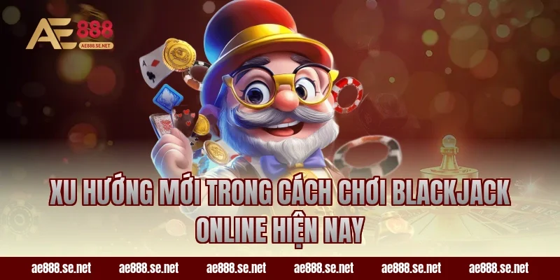 Xu hướng mới trong cách chơi Blackjack online hiện nay